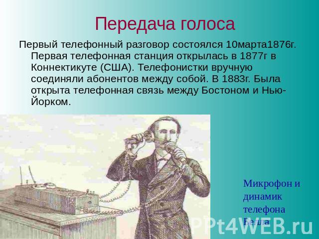 Передача голоса Первый телефонный разговор состоялся 10марта1876г. Первая телефонная станция открылась в 1877г в Коннектикуте (США). Телефонистки вручную соединяли абонентов между собой. В 1883г. Была открыта телефонная связь между Бостоном и Нью-Йо…