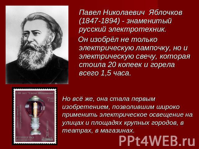 Павел Николаевич Яблочков (1847-1894) - знаменитый русский электротехник. Он изобрёл не только электрическую лампочку, но и электрическую свечу, которая стоила 20 копеек и горела всего 1,5 часа. Но всё же, она стала первым изобретением, позволившим …