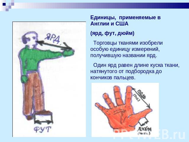 Единицы, применяемые в Англии и США (ярд, фут, дюйм) Торговцы тканями изобрели особую единицу измерений, получившую названии ярд. Один ярд равен длине куска ткани, натянутого от подбородка до кончиков пальцев.