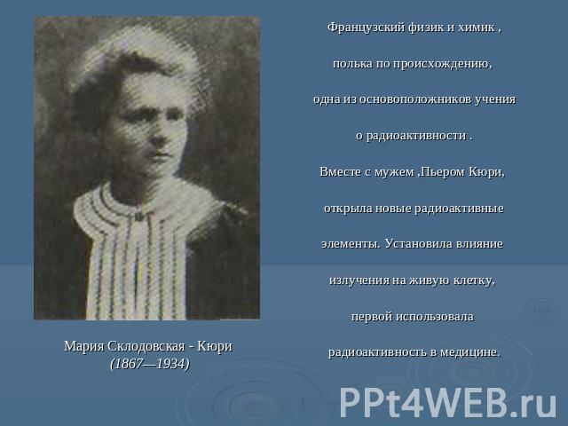 Мария Склодовская - Кюри (1867—1934) Французский физик и химик ,полька по происхождению, одна из основоположников учения о радиоактивности .Вместе с мужем ,Пьером Кюри, открыла новые радиоактивные элементы. Установила влияние излучения на живую клет…