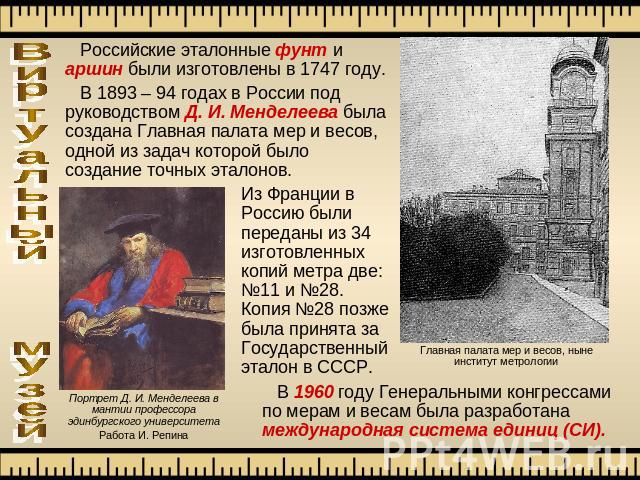Российские эталонные фунт и аршин были изготовлены в 1747 году. В 1893 – 94 годах в России под руководством Д. И. Менделеева была создана Главная палата мер и весов, одной из задач которой было создание точных эталонов. Из Франции в Россию были пере…