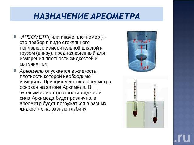 Назначение ареометра АРЕОМЕТР( или иначе плотномер ) - это прибор в виде стеклянного поплавка с измерительной шкалой и грузом (внизу), предназначенный для измерения плотности жидкостей и сыпучих тел.Ареометр опускается в жидкость, плотность которой …