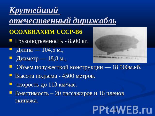 Крупнейший отечественный дирижабльОСОАВИАХИМ СССР-В6 Грузоподъемность - 8500 кг. Длина — 104,5 м., Диаметр — 18,8 м., Объем полужесткой конструкции — 18 500м.кб. Высота подъема - 4500 метров. скорость до 113 км/час. Вместимость – 20 пассажиров и 16 …