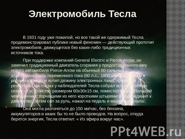 Электромобиль Тесла В 1931 году уже пожилой, но все такой же одержимый Тесла продемонстрировал публике новый феномен — действующий прототип электромобиля, движущегося без каких-либо традиционных источников тока.При поддержке компаний General Electri…