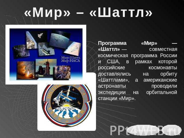 «Мир» – «Шаттл» Программа «Мир» — «Шаттл» — совместная космическая программа России и США, в рамках которой российские космонавты доставлялись на орбиту «Шаттлами», а американские астронавты проводили экспедиции на орбитальной станции «Мир».