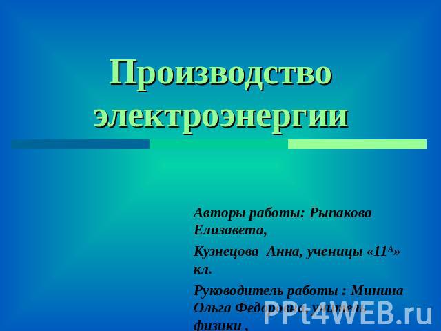 Производство электроэнергии Авторы работы: Рыпакова Елизавета, Кузнецова Анна, ученицы «11А» кл. Руководитель работы : Минина Ольга Федоровна, учитель физики ,МОУ «Шенкурская СОШ»,г. Шенкурск Архангельской обл.