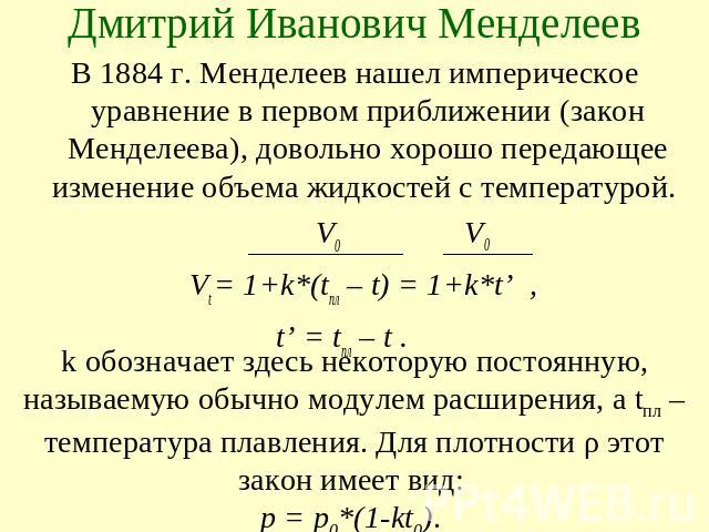 Дмитрий Иванович МенделеевВ 1884 г. Менделеев нашел империческое уравнение в первом приближении (закон Менделеева), довольно хорошо передающее изменение объема жидкостей с температурой. V0 V0 Vt = 1+k*(tпл – t) = 1+k*t’ , t’ = tпл – t .