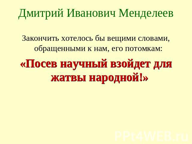 Дмитрий Иванович Менделеев Закончить хотелось бы вещими словами, обращенными к нам, его потомкам: «Посев научный взойдет для жатвы народной!»