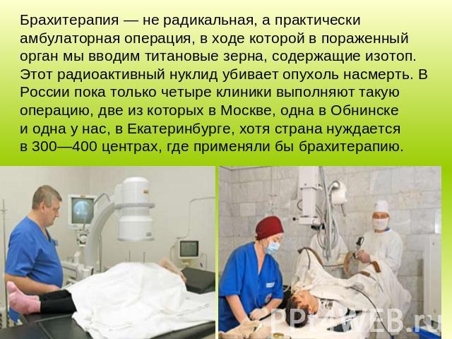 Брахитерапия — не радикальная, а практически амбулаторная операция, в ходе которой в пораженный орган мы вводим титановые зерна, содержащие изотоп. Этот радиоактивный нуклид убивает опухоль насмерть. В России пока только четыре клиники выполняют так…