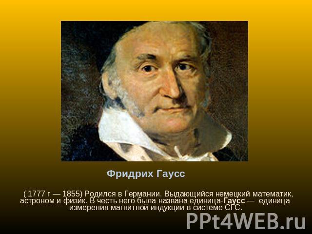 Фридрих Гаусс ( 1777 г — 1855) Родился в Германии. Выдающийся немецкий математик, астроном и физик. В честь него была названа единица-Гаусс — единица измерения магнитной индукции в системе СГС.