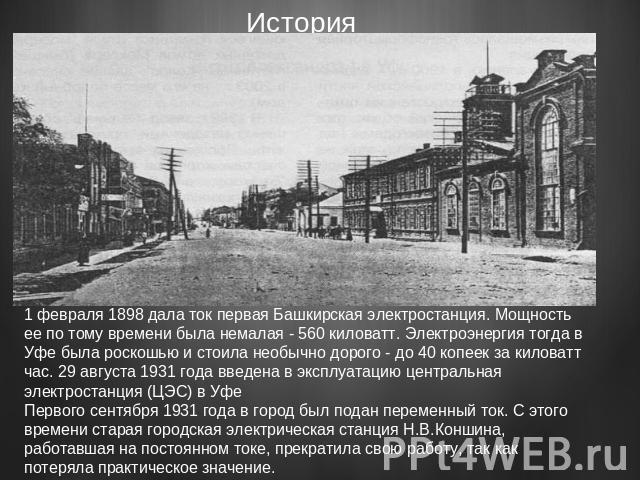 1 февраля 1898 дала ток первая Башкирская электростанция. Мощность ее по тому времени была немалая - 560 киловатт. Электроэнергия тогда в Уфе была роскошью и стоила необычно дорого - до 40 копеек за киловатт час. 29 августа 1931 года введена в экспл…