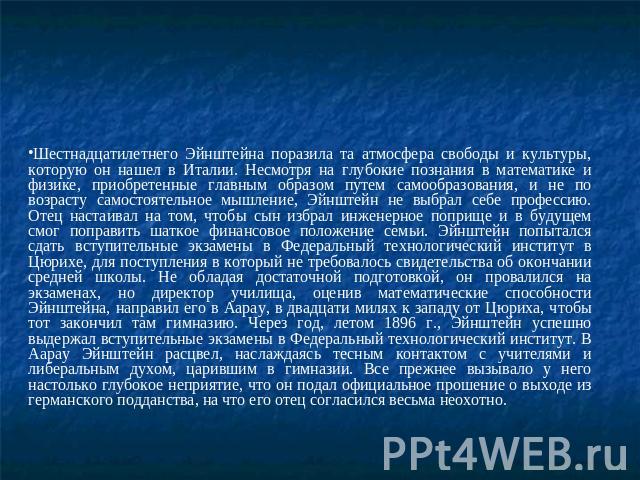 Шестнадцатилетнего Эйнштейна поразила та атмосфера свободы и культуры, которую он нашел в Италии. Несмотря на глубокие познания в математике и физике, приобретенные главным образом путем самообразования, и не по возрасту самостоятельное мышление, Эй…