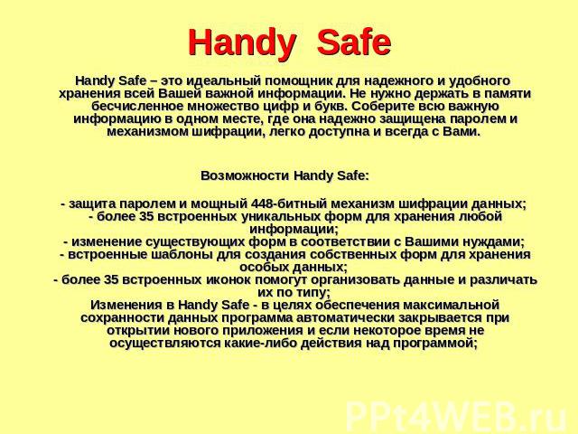 Handy Safe Handy Safe – это идеальный помощник для надежного и удобного хранения всей Вашей важной информации. Не нужно держать в памяти бесчисленное множество цифр и букв. Соберите всю важную информацию в одном месте, где она надежно защищена парол…