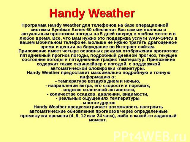 Handy Weather Программа Handy Weather для телефонов на базе операционной системы Symbian Series 60 обеспечит Вас самым полным и актуальным прогнозом погоды на 5 дней вперед в любом месте и в любое время. Все, что Вам нужно это поддержка услуги WAP-G…