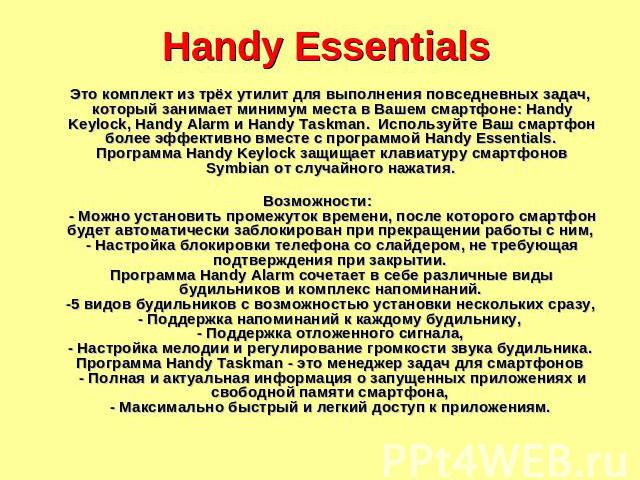 Handy Essentials Это комплект из трёх утилит для выполнения повседневных задач, который занимает минимум места в Вашем смартфоне: Handy Keylock, Handy Alarm и Handy Taskman. Используйте Ваш смартфон более эффективно вместе с программой Handy Essenti…