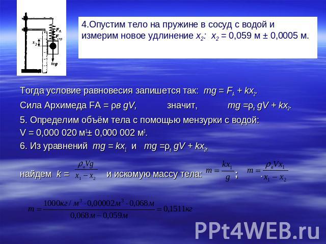 4.Опустим тело на пружине в сосуд с водой и измерим новое удлинение х2: х2 = 0,059 м ± 0,0005 м. Тогда условие равновесия запишется так: тg = FА + kx2.Сила Архимеда FA = ρв gV, значит, mg =ρв gV + kx2.5. Определим объём тела с помощью мензурки с вод…