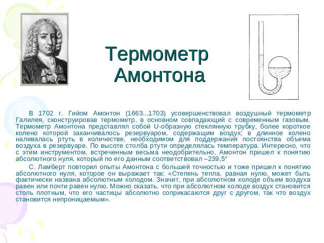 Термометр Амонтона В 1702 г. Гийом Амонтон (1663...1703) усовершенствовал воздушный термометр Галилея, сконструировав термометр, в основном совпадающий с современным газовым. Термометр Амонтона представлял собой U-образную стеклянную трубку, более к…