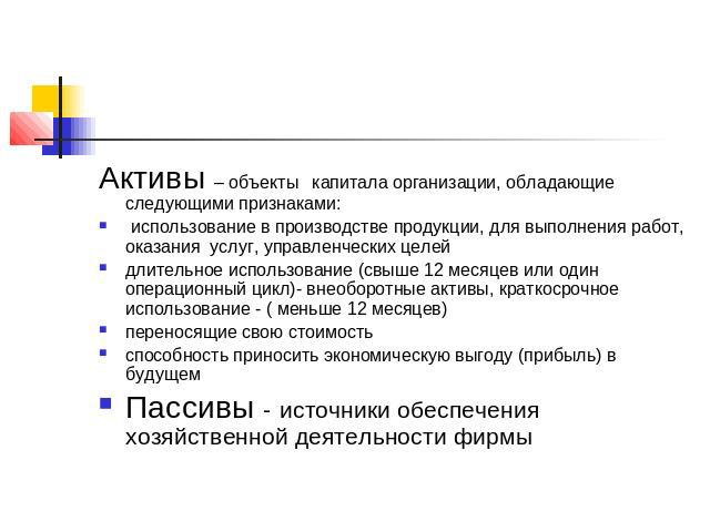 Активы – объекты капитала организации, обладающие следующими признаками: использование в производстве продукции, для выполнения работ, оказания услуг, управленческих целейдлительное использование (свыше 12 месяцев или один операционный цикл)- внеобо…