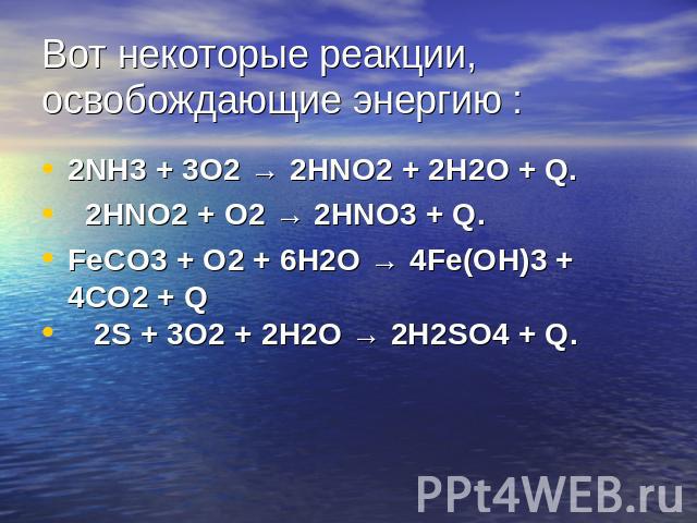 Вот некоторые реакции, освобождающие энергию :2NH3 + 3O2 → 2HNO2 + 2H2O + Q. 2HNO2 + O2 → 2HNO3 + Q. FeCO3 + O2 + 6H2O → 4Fe(OH)3 + 4CO2 + Q 2S + 3O2 + 2H2O → 2H2SO4 + Q.