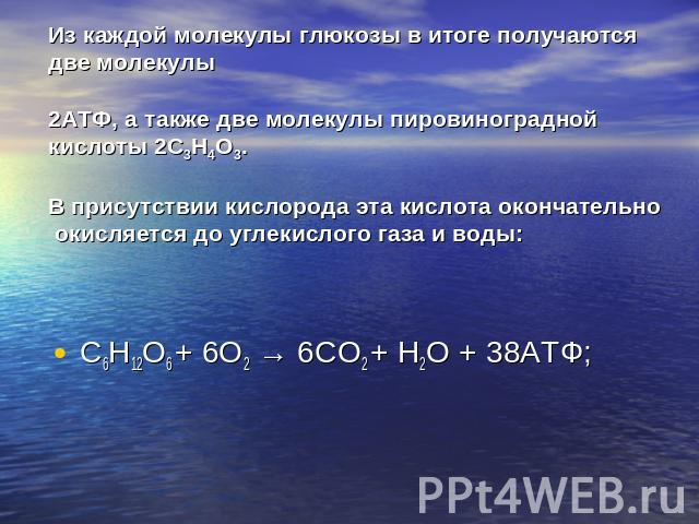 Из каждой молекулы глюкозы в итоге получаются две молекулы 2АТФ, а также две молекулы пировиноградной кислоты 2C3H4O3. В присутствии кислорода эта кислота окончательно окисляется до углекислого газа и воды:C6H12O6 + 6O2 → 6CO2 + H2O + 38АТФ;
