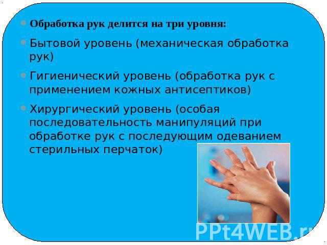Обработка рук делится на три уровня:Обработка рук делится на три уровня:Бытовой уровень (механическая обработка рук)Гигиенический уровень (обработка рук с применением кожных антисептиков)Хирургический уровень (особая последовательность манипуляций п…