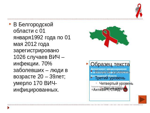 В Белгородской области с 01 января1992 года по 01 мая 2012 года зарегистрировано 1026 случаев ВИЧ – инфекции. 70% заболевших – люди в возрасте 20 – 39лет; умерло 170 ВИЧ-инфицированных.