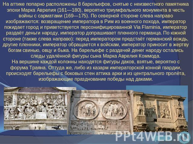 На аттике попарно расположены 8 барельефов, снятые с неизвестного памятника эпохи Марка Аврелия (161—180), вероятно триумфального монумента в честь войны с сарматами (169—175). По северной стороне слева направо изображаются: возвращение императора в…