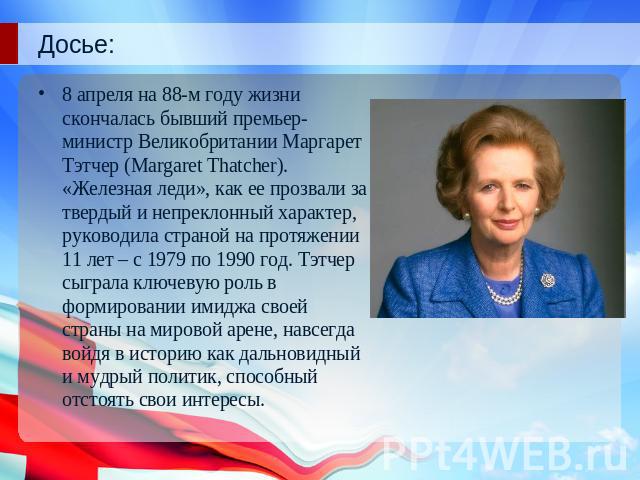 Досье:8 апреля на 88-м году жизни скончалась бывший премьер-министр Великобритании Маргарет Тэтчер (Margaret Thatcher). «Железная леди», как ее прозвали за твердый и непреклонный характер, руководила страной на протяжении 11 лет – с 1979 по 1990 год…