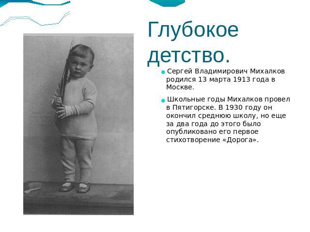 Глубокое детство.Сергей Владимирович Михалков родился 13 марта 1913 года в Москве. Школьные годы Михалков провел в Пятигорске. В 1930 году он окончил среднюю школу, но еще за два года до этого было опубликовано его первое стихотворение «Дорога».