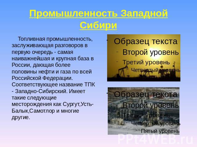Промышленность Западной Сибири Топливная промышленность, заслуживающая разговоров в первую очередь - самая наиважнейшая и крупная база в России, дающая более половины нефти и газа по всей Российской Федерации. Соответствующее название ТПК - Западно-…