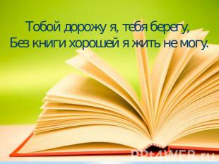 Тобой дорожу я, тебя берегу, Без книги хорошей я жить не могу.