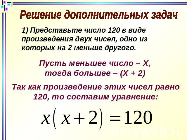 Решение дополнительных задач Представьте число 120 в виде произведения двух чисел, одно из которых на 2 меньше другого.Так как произведение этих чисел равно 120, то составим уравнение:Пусть меньшее число – Х, тогда большее – (Х + 2)