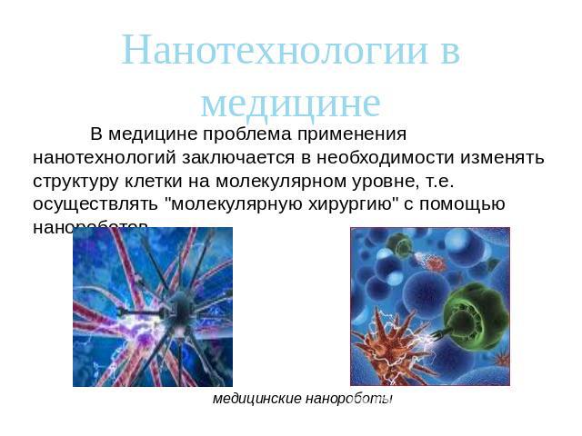 Нанотехнологии в медицинеВ медицине проблема применения нанотехнологий заключается в необходимости изменять структуру клетки на молекулярном уровне, т.е. осуществлять "молекулярную хирургию" с помощью нанороботов.