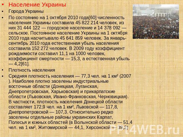 Население УкраиныГорода УкраиныПо состоянию на 1 октября 2010 года[60] численность населения Украины составила 45 822 214 человек, из них 31 444 122 — городское население и 14 378 092 — сельское. Постоянное население Украины на 1 октября 2010 года н…