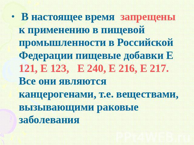 В настоящее время запрещены к применению в пищевой промышленности в Российской Федерации пищевые добавки Е 121, Е 123, Е 240, Е 216, Е 217. Все они являются канцерогенами, т.е. веществами, вызывающими раковые заболевания В настоящее время запрещены …