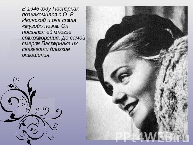 1946 году Пастернак познакомился с О. В. Ивинской и она стала «музой» поэта. Он посвятил ей многие стихотворения. До самой смерти Пастернака их связывали близкие отношения.