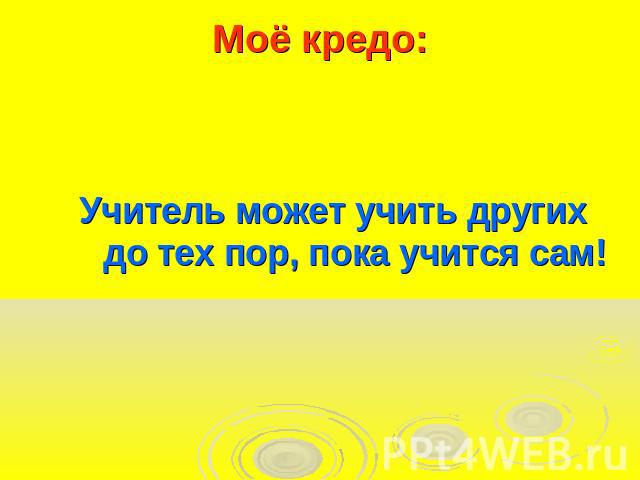 Моё кредо:Учитель может учить других до тех пор, пока учится сам!