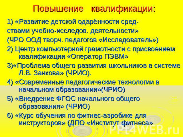 Повышение квалификации:1) «Развитие детской одарённости сред-ствами учебно-исследов. деятельности»(ЧРО ООД творч. педагогов «Исследователь») 2) Центр компьютерной грамотности с присвоением квалификации «Оператор ПЭВМ»3)«Проблема общего развития школ…