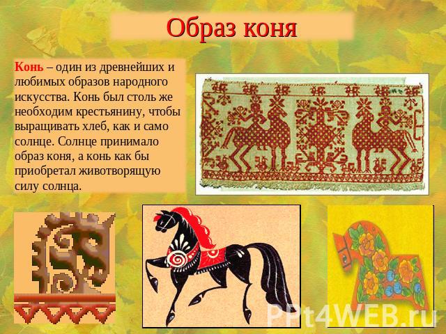 Образ коняКонь – один из древнейших и любимых образов народного искусства. Конь был столь же необходим крестьянину, чтобы выращивать хлеб, как и само солнце. Солнце принимало образ коня, а конь как бы приобретал