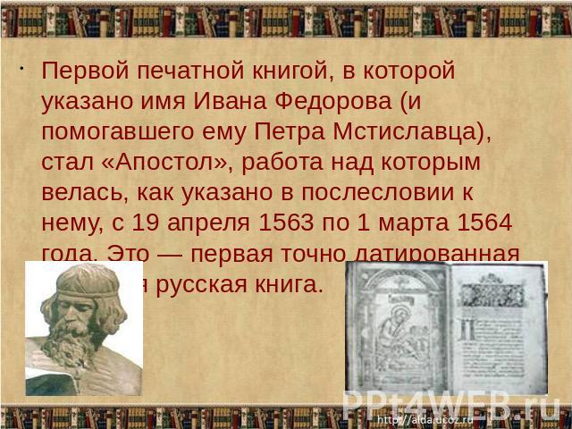 Первой печатной книгой, в которой указано имя Ивана Федорова (и помогавшего ему Петра Мстиславца), стал «Апостол», работа над которым велась, как указано в послесловии к нему, с 19 апреля 1563 по 1 марта 1564 года. Это — первая точно датированная пе…