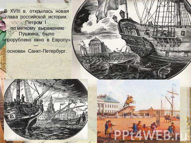В XVIII в. открылась новая глава российской истории. Петром I по меткому выражению Пушкина, было «прорублено окно в Европу» — основан Санкт-Петербург.