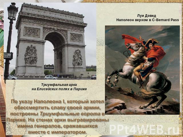 Триумфальная арка на Елисейских полях в ПарижеПо указу Наполеона I, который хотел обессмертить славу своей армии,построены Триумфальные ворота вПариже. На стенах арки выгравированы имена генералов, сражавшихсявместе с императором