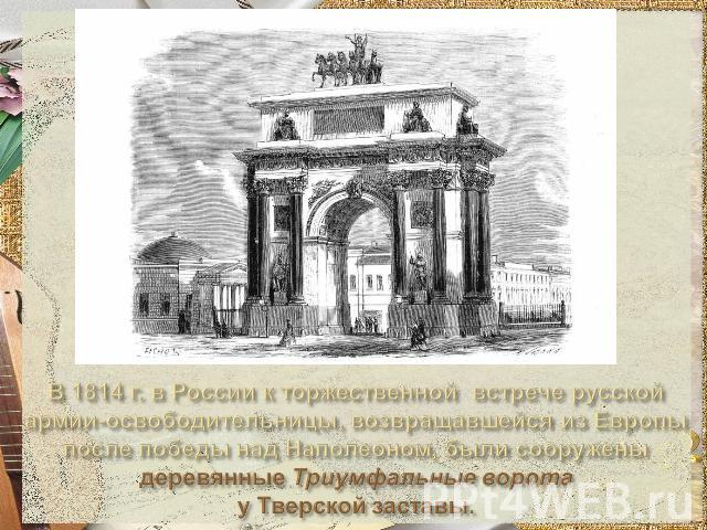В 1814 г. в России к торжественной встрече русской армии-освободительницы, возвращавшейся из Европы после победы над Наполеоном, были сооружены деревянные Триумфальные ворота у Тверской заставы.