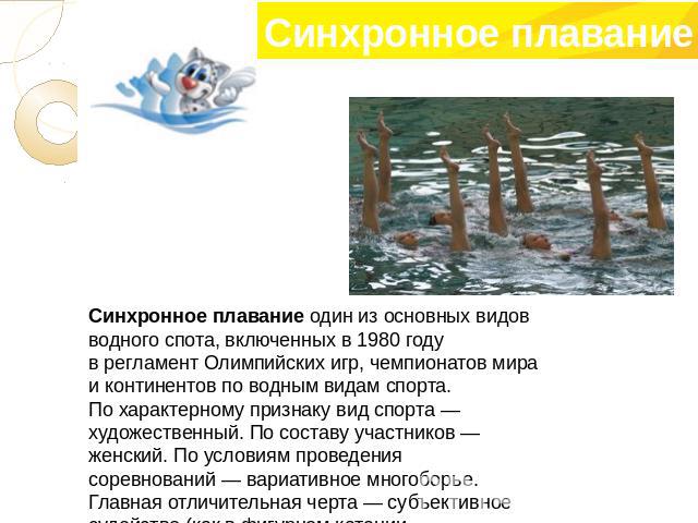 Синхронное плавание один из основных видов водного спота, включенных в 1980 году в регламент Олимпийских игр, чемпионатов мира и континентов по водным видам спорта. По характерному признаку вид спорта — художественный. По составу участников — женски…