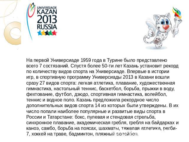 На первой Универсиаде 1959 года в Турине было представлено всего 7 состязаний. Спустя более 50-ти лет Казань установит рекорд по количеству видов спорта на Универсиаде. Впервые в истории игр, в спортивную программу Универсиады 2013 в Казани вошли ср…