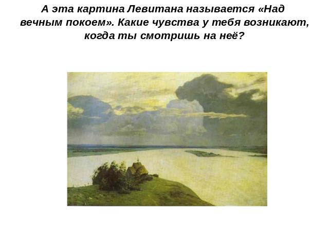 А эта картина Левитана называется «Над вечным покоем». Какие чувства у тебя возникают, когда ты смотришь на неё?