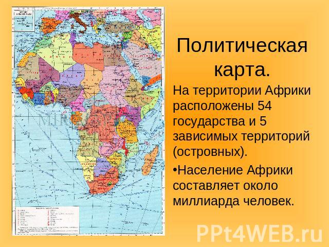 Политическая карта.На территории Африки расположены 54 государства и 5 зависимых территорий (островных). Население Африки составляет около миллиарда человек.