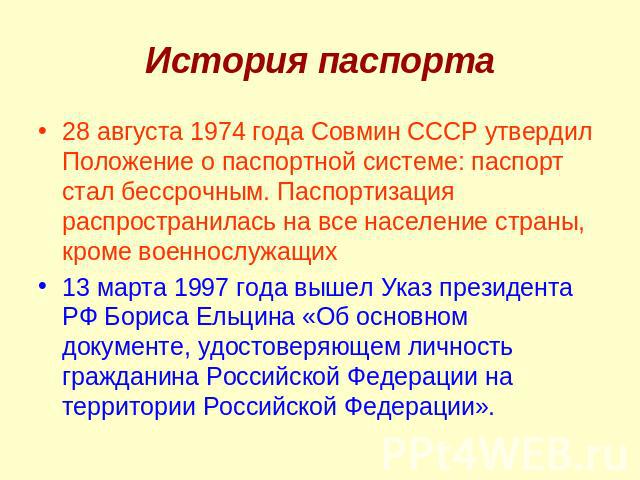 История паспорта28 августа 1974 года Совмин СССР утвердил Положение о паспортной системе: паспорт стал бессрочным. Паспортизация распространилась на все население страны, кроме военнослужащих 13 марта 1997 года вышел Указ президента РФ Бориса Ельцин…