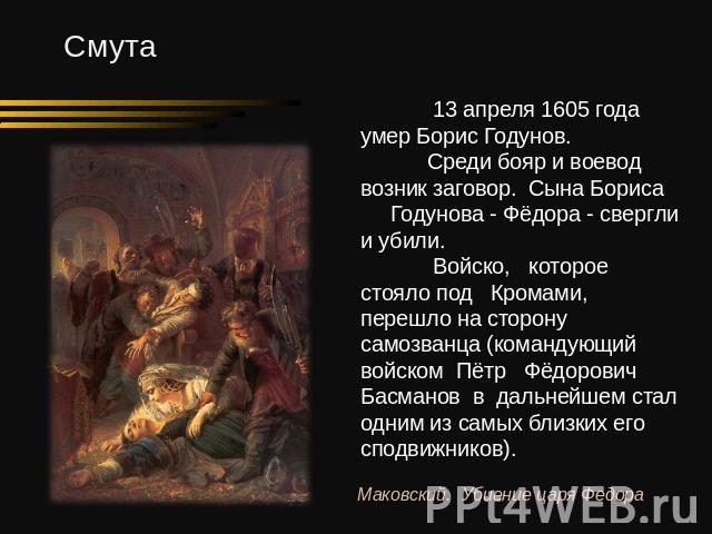 13 апреля 1605 года умер Борис Годунов. Среди бояр и воевод возник заговор. Сына Бориса Годунова - Фёдора - свергли и убили. Войско, которое стояло под Кромами, перешло на сторону самозванца (командующий войском Пётр Фёдорович Басманов в дальнейшем …