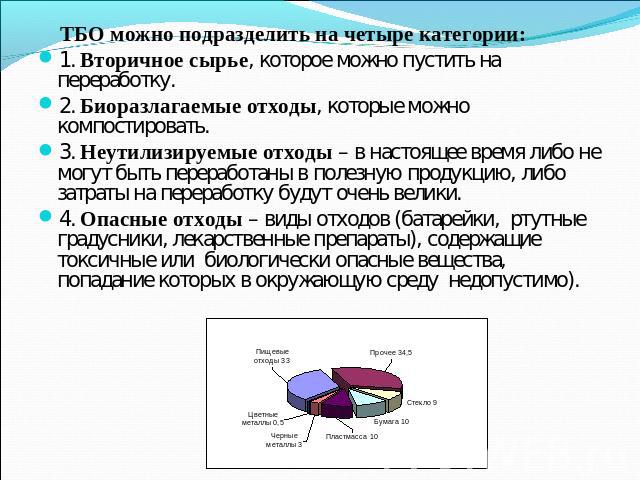 ТБО можно подразделить на четыре категории: 1. Вторичное сырье, которое можно пустить на переработку. 2. Биоразлагаемые отходы, которые можно компостировать.3. Неутилизируемые отходы – в настоящее время либо не могут быть переработаны в полезную про…